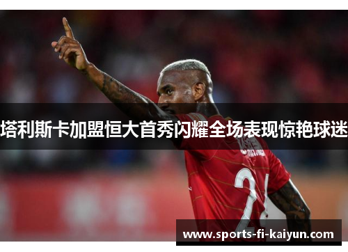 塔利斯卡加盟恒大首秀闪耀全场表现惊艳球迷