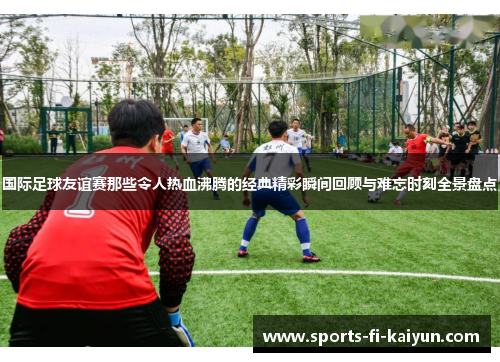 国际足球友谊赛那些令人热血沸腾的经典精彩瞬间回顾与难忘时刻全景盘点 国际足球友谊赛那些令人热血沸腾的经典精彩瞬间回顾与难忘时刻全景盘点